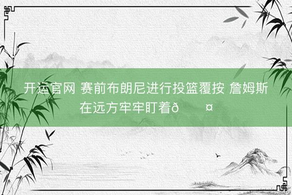 开运官网 赛前布朗尼进行投篮覆按 詹姆斯在远方牢牢盯着😤