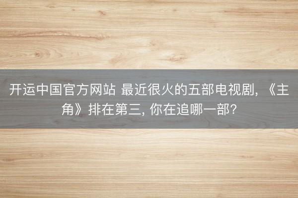 开运中国官方网站 最近很火的五部电视剧， 《主角》排在第三， 你在追哪一部?