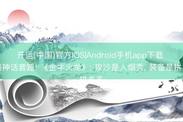 开运(中国)官方IOS|Android手机app下载 破损神话套路! 《金牛火龙》: 攻沙是人烟秀， 装备是拼多多