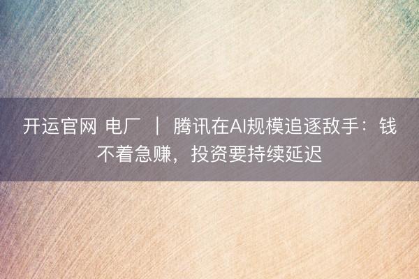 开运官网 电厂 ｜ 腾讯在AI规模追逐敌手：钱不着急赚，投资要持续延迟