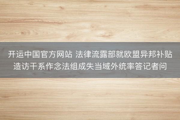 开运中国官方网站 法律流露部就欧盟异邦补贴造访干系作念法组成失当域外统率答记者问