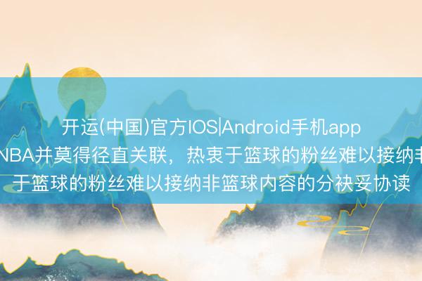 开运(中国)官方IOS|Android手机app下载 这个话题施行上与NBA并莫得径直关联，热衷于篮球的粉丝难以接纳非篮球内容的分袂妥协读