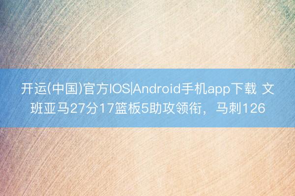 开运(中国)官方IOS|Android手机app下载 文班亚马27分17篮板5助攻领衔,马刺126