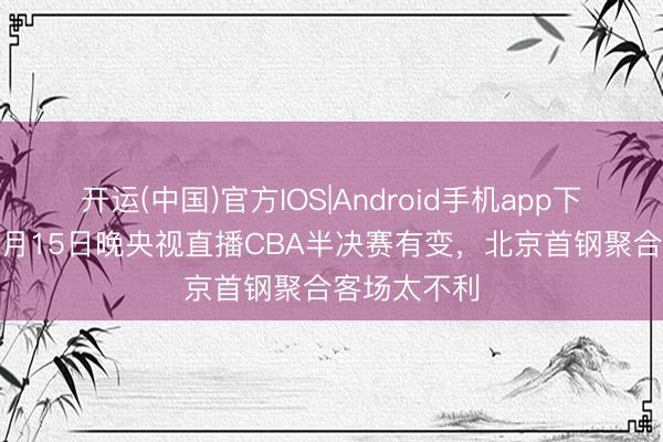 开运(中国)官方IOS|Android手机app下载 养息！5月15日晚央视直播CBA半决赛有变，北京首钢聚合客场太不利