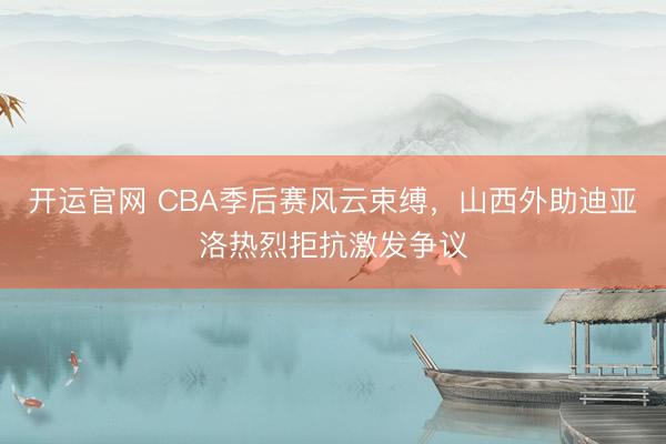 开运官网 CBA季后赛风云束缚，山西外助迪亚洛热烈拒抗激发争议