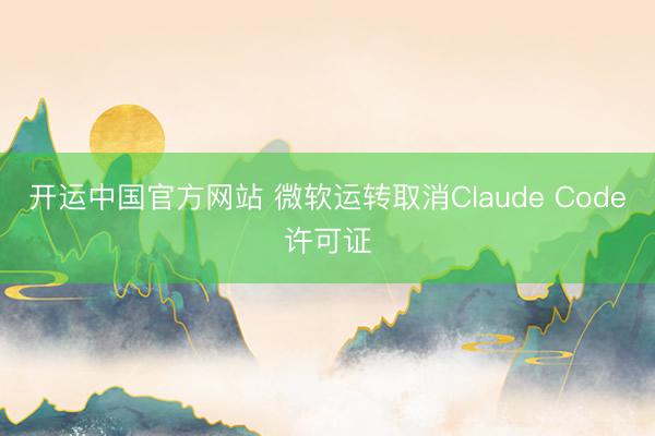 开运中国官方网站 微软运转取消Claude Code许可证