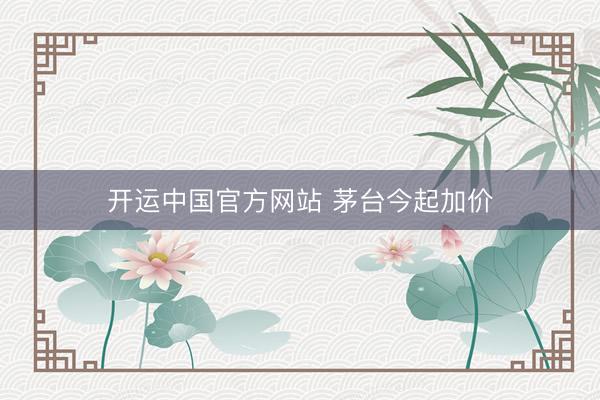 开运中国官方网站 茅台今起加价