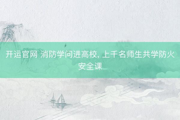 开运官网 消防学问进高校， 上千名师生共学防火安全课