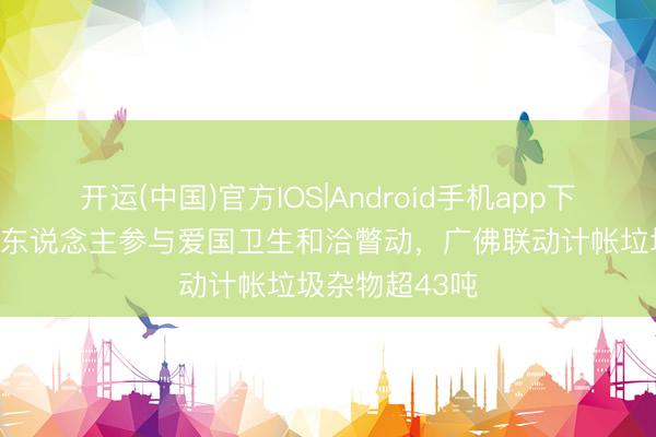 开运(中国)官方IOS|Android手机app下载 荔湾超5万东说念主参与爱国卫生和洽瞥动,广佛联动计帐垃圾杂物超43吨