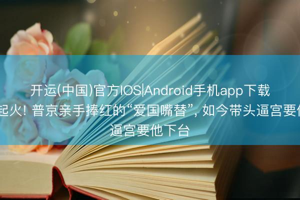 开运(中国)官方IOS|Android手机app下载 后院起火! 普京亲手捧红的“爱国嘴替”， 如今带头逼宫要他下台