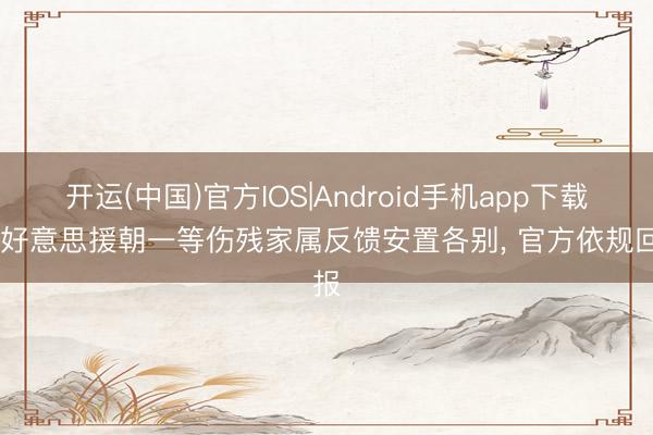 开运(中国)官方IOS|Android手机app下载 抗好意思援朝一等伤残家属反馈安置各别， 官方依规回报