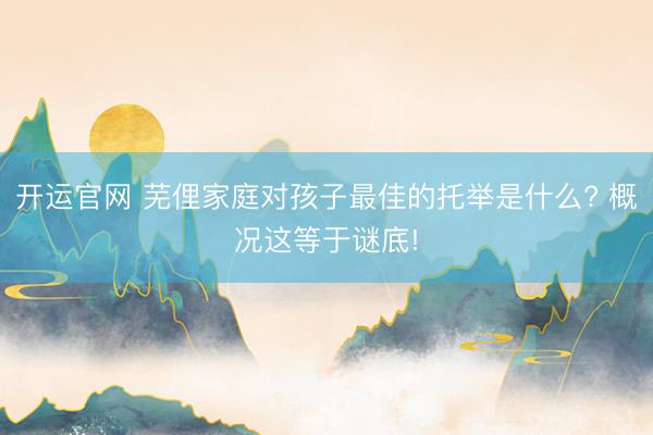 开运官网 芜俚家庭对孩子最佳的托举是什么? 概况这等于谜底!
