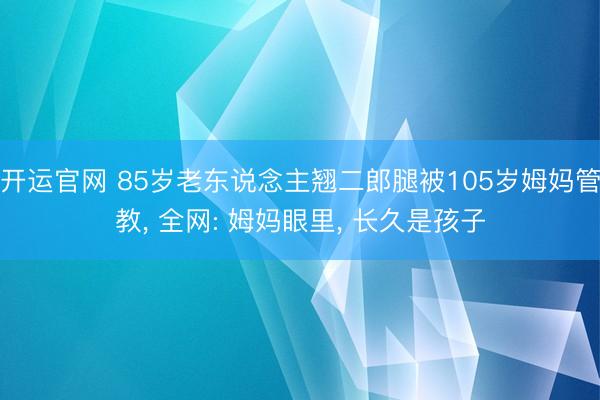 开运官网 85岁老东说念主翘二郎腿被105岁姆妈管教， 全网: 姆妈眼里， 长久是孩子