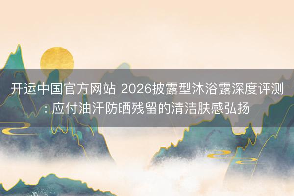 开运中国官方网站 2026披露型沐浴露深度评测: 应付油汗防晒残留的清洁肤感弘扬