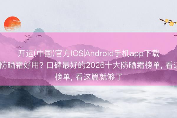 开运(中国)官方IOS|Android手机app下载 哪个牌子防晒霜好用? 口碑最好的2026十大防晒霜榜单， 看这篇就够了