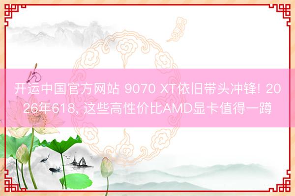 开运中国官方网站 9070 XT依旧带头冲锋! 2026年618， 这些高性价比AMD显卡值得一蹲