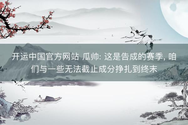 开运中国官方网站 瓜帅: 这是告成的赛季， 咱们与一些无法截止成分挣扎到终末