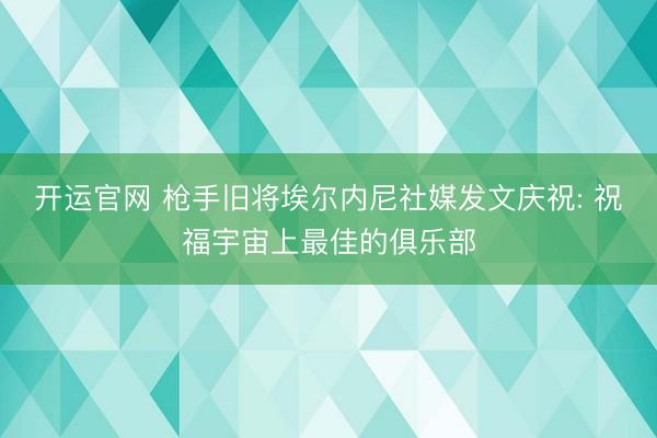 开运官网 枪手旧将埃尔内尼社媒发文庆祝: 祝福宇宙上最佳的俱乐部