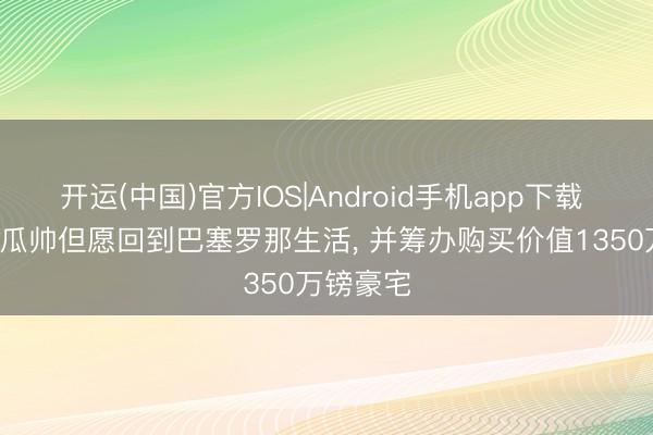 开运(中国)官方IOS|Android手机app下载 太阳报: 瓜帅但愿回到巴塞罗那生活， 并筹办购买价值1350万镑豪宅