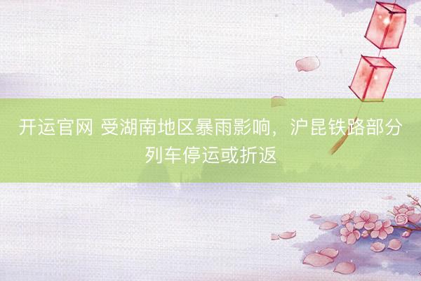 开运官网 受湖南地区暴雨影响，沪昆铁路部分列车停运或折返