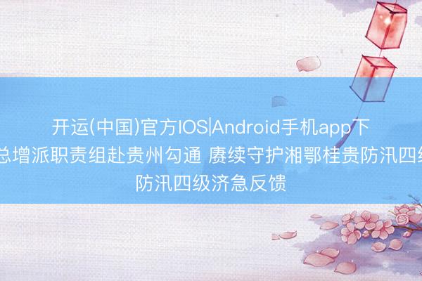 开运(中国)官方IOS|Android手机app下载 国度防总增派职责组赴贵州勾通 赓续守护湘鄂桂贵防汛四级济急反馈