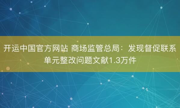 开运中国官方网站 商场监管总局：发现督促联系单元整改问题文献1.3万件