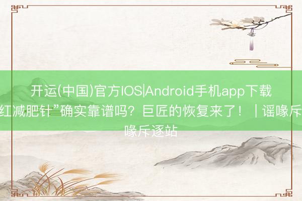 开运(中国)官方IOS|Android手机app下载 “网红减肥针”确实靠谱吗？巨匠的恢复来了！ | 谣喙斥逐站
