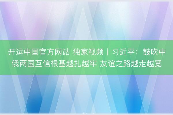 开运中国官方网站 独家视频丨习近平：鼓吹中俄两国互信根基越扎越牢 友谊之路越走越宽