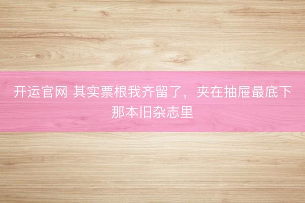 开运官网 其实票根我齐留了，夹在抽屉最底下那本旧杂志里
