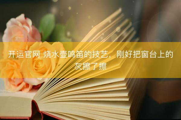 开运官网 烧水壶鸣笛的技艺,刚好把窗台上的灰擦了擦