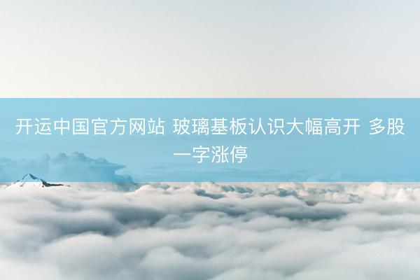 开运中国官方网站 玻璃基板认识大幅高开 多股一字涨停
