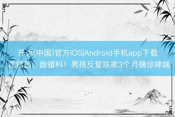 开运(中国)官方IOS|Android手机app下载 吃错药、跑错科!男孩反复咳嗽3个月确诊哮喘