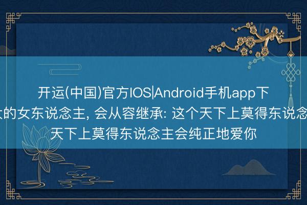开运(中国)官方IOS|Android手机app下载 一个内心重大的女东说念主， 会从容继承: 这个天下上莫得东说念主会纯正地爱你