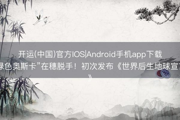 开运(中国)官方IOS|Android手机app下载 “绿色奥斯卡”在穗脱手！初次发布《世界后生地球宣言》