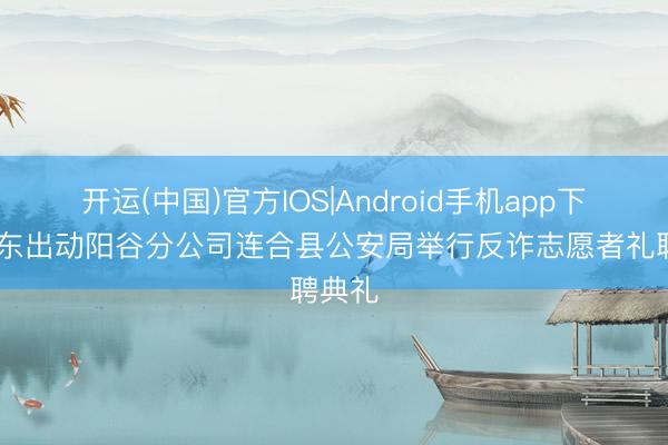 开运(中国)官方IOS|Android手机app下载 山东出动阳谷分公司连合县公安局举行反诈志愿者礼聘典礼