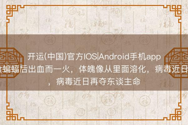 开运(中国)官方IOS|Android手机app下载 男孩煮食蝙蝠后出血而一火，体魄像从里面溶化，病毒近日再夺东谈主命