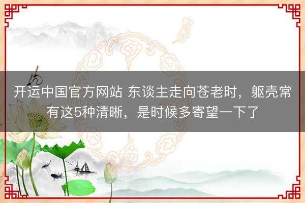 开运中国官方网站 东谈主走向苍老时，躯壳常有这5种清晰，是时候多寄望一下了