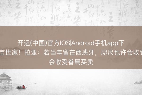 开运(中国)官方IOS|Android手机app下载 降生珠宝世家！拉亚：若当年留在西班牙，咫尺也许会收受眷属买卖
