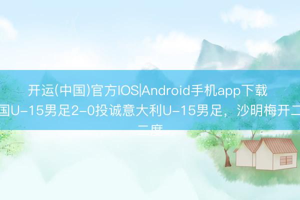 开运(中国)官方IOS|Android手机app下载 中国U-15男足2-0投诚意大利U-15男足，沙明梅开二度