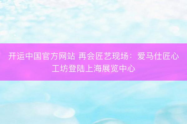 开运中国官方网站 再会匠艺现场：爱马仕匠心工坊登陆上海展览中心