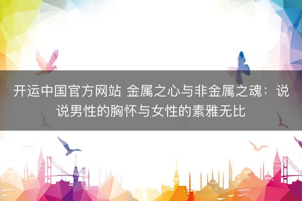 开运中国官方网站 金属之心与非金属之魂：说说男性的胸怀与女性的素雅无比