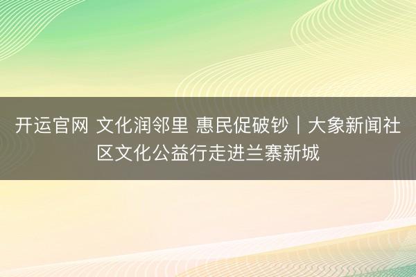 开运官网 文化润邻里 惠民促破钞︱大象新闻社区文化公益行走进兰寨新城