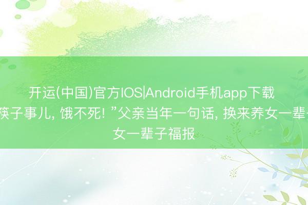 开运(中国)官方IOS|Android手机app下载 “多双筷子事儿， 饿不死! ”父亲当年一句话， 换来养女一辈子福报