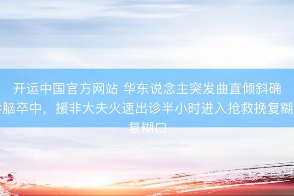 开运中国官方网站 华东说念主突发曲直倾斜确诊脑卒中，援非大夫火速出诊半小时进入抢救挽复糊口