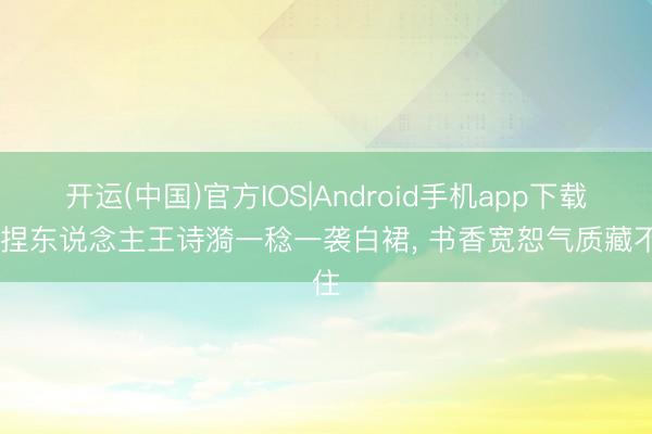 开运(中国)官方IOS|Android手机app下载 主捏东说念主王诗漪一稔一袭白裙，<a href=