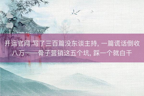 开运官网 写了三百篇没东谈主持， 一篇谎话倒收八万——骨子营销这五个坑， 踩一个就白干