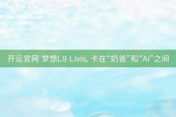 开运官网 梦想L9 Livis， 卡在“奶爸”和“AI”之间