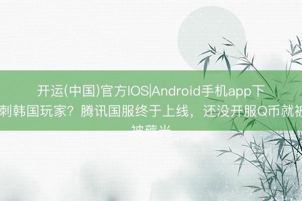 开运(中国)官方IOS|Android手机app下载 背刺韩国玩家？腾讯国服终于上线，还没开服Q币就被薅光