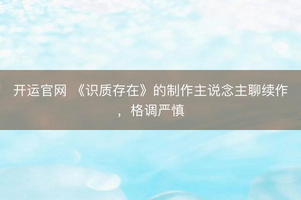 开运官网 《识质存在》的制作主说念主聊续作，格调严慎