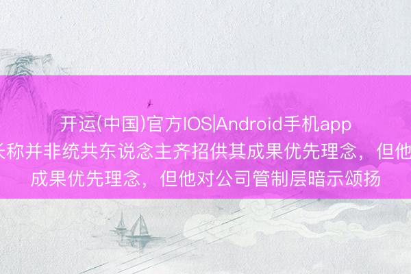 开运(中国)官方IOS|Android手机app下载 英国石油前董事长称并非统共东说念主齐招供其成果优先理念，但他对公司管制层暗示颂扬